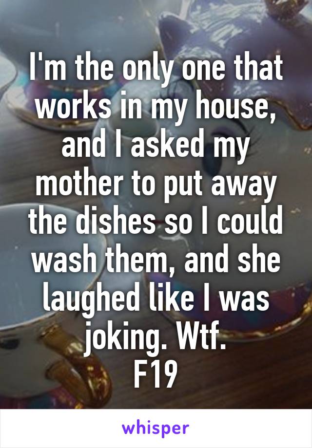 I'm the only one that works in my house, and I asked my mother to put away the dishes so I could wash them, and she laughed like I was joking. Wtf.
F19