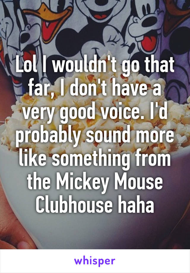 Lol I wouldn't go that far, I don't have a very good voice. I'd probably sound more like something from the Mickey Mouse Clubhouse haha