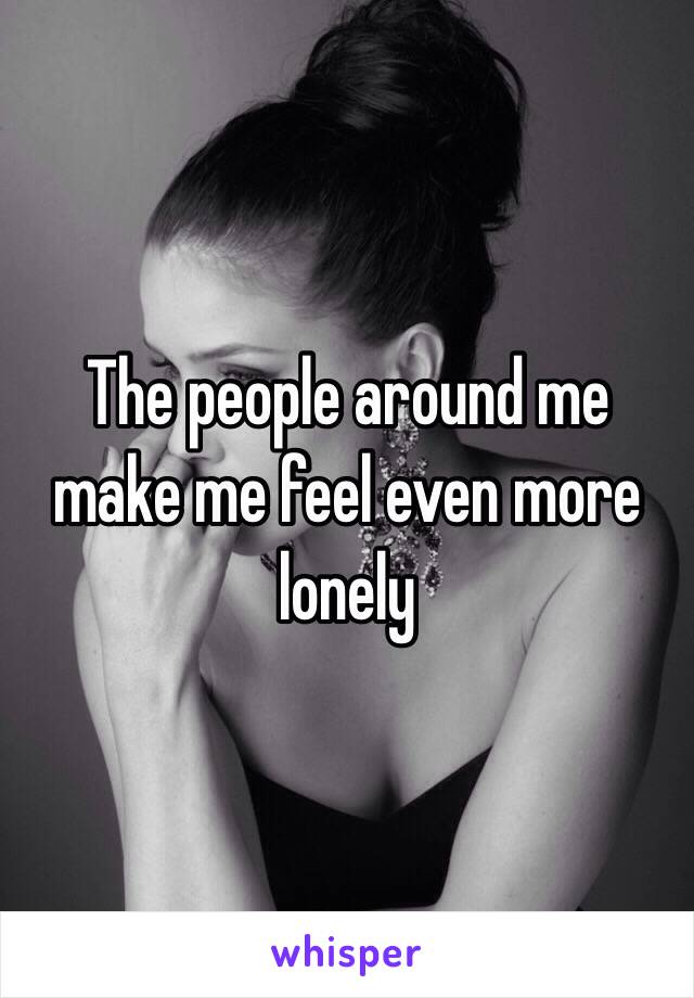 The people around me make me feel even more lonely 