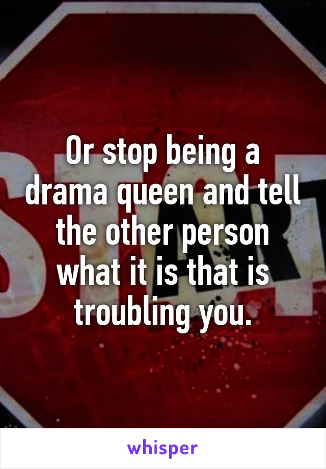 Or stop being a drama queen and tell the other person what it is that is troubling you.