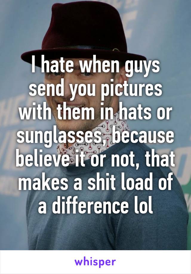 I hate when guys send you pictures with them in hats or sunglasses, because believe it or not, that makes a shit load of a difference lol