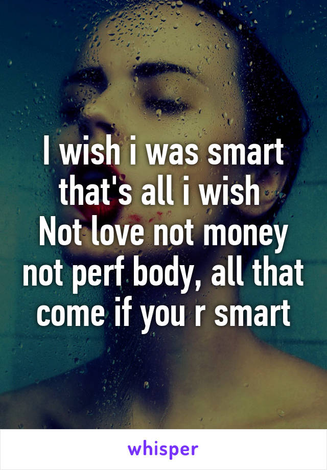 I wish i was smart that's all i wish 
Not love not money not perf body, all that come if you r smart