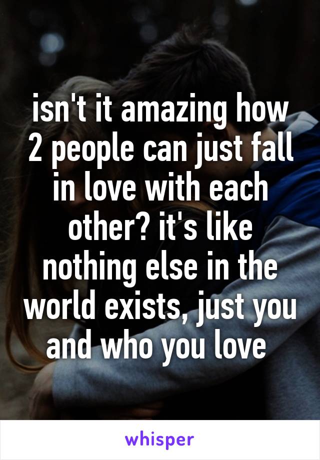 isn't it amazing how 2 people can just fall in love with each other? it's like nothing else in the world exists, just you and who you love 