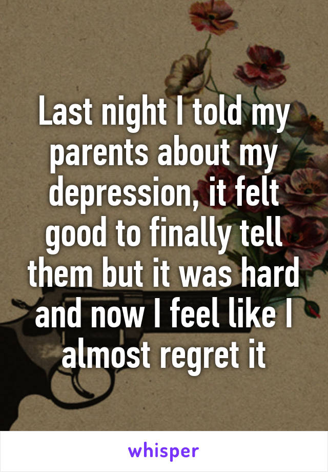 Last night I told my parents about my depression, it felt good to finally tell them but it was hard and now I feel like I almost regret it