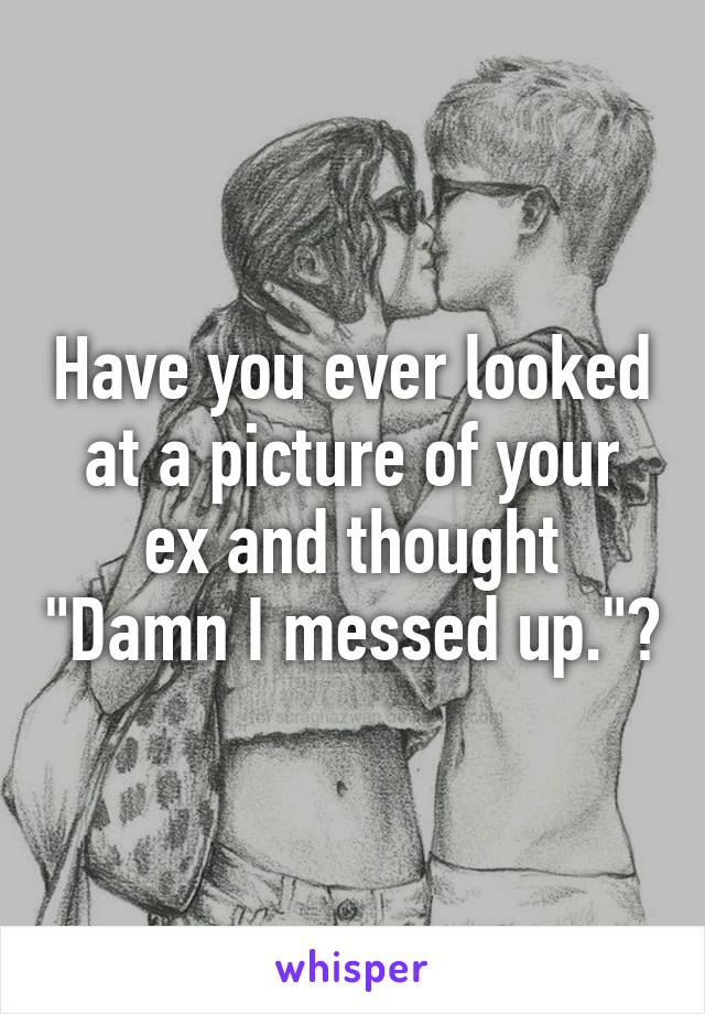 Have you ever looked at a picture of your ex and thought "Damn I messed up."?