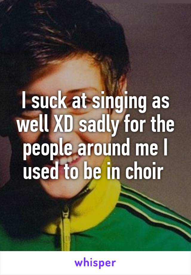 I suck at singing as well XD sadly for the people around me I used to be in choir 