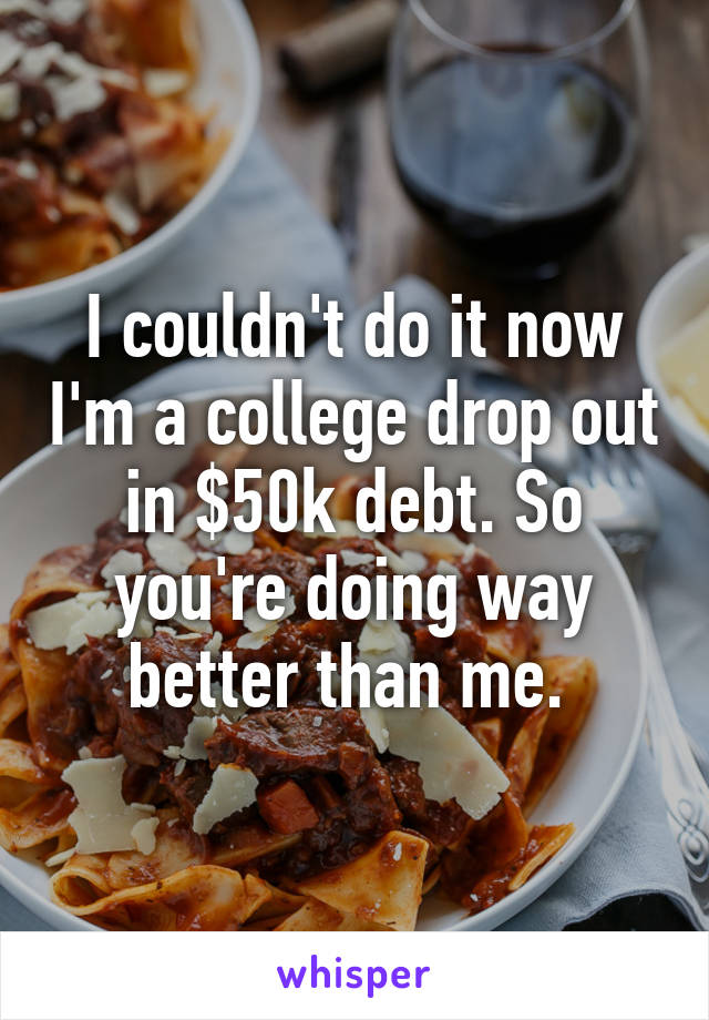 I couldn't do it now I'm a college drop out in $50k debt. So you're doing way better than me. 