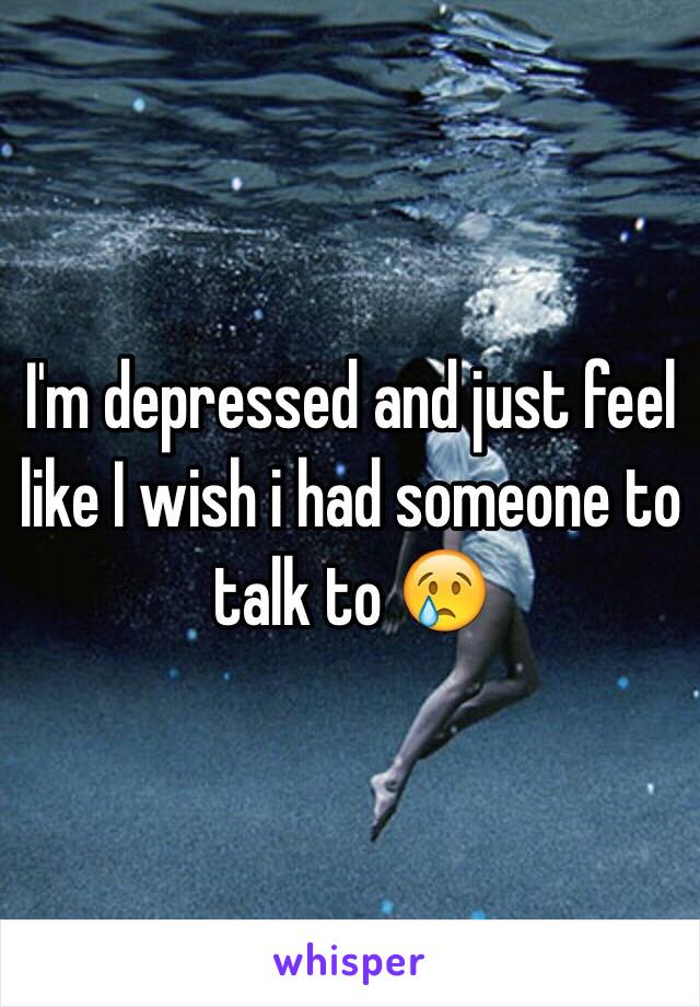 I'm depressed and just feel like I wish i had someone to talk to 😢