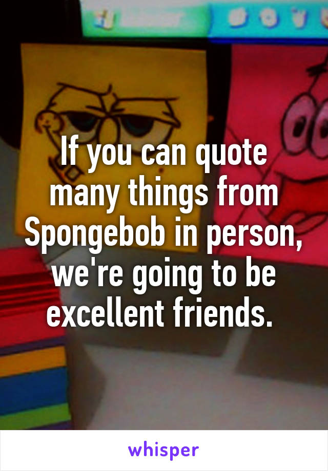 If you can quote many things from Spongebob in person, we're going to be excellent friends. 