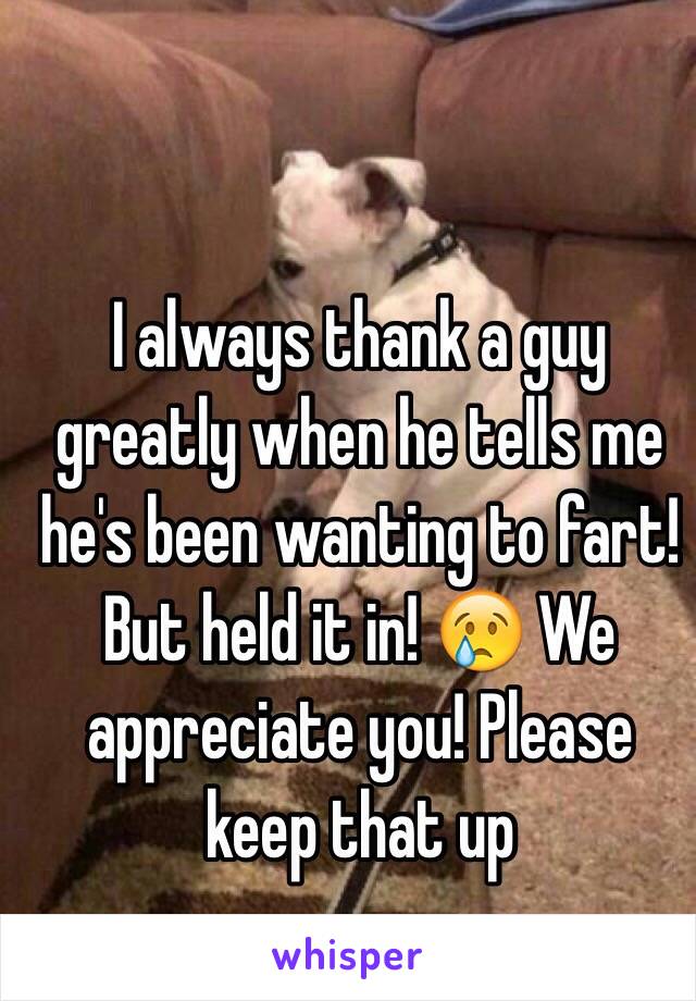 I always thank a guy greatly when he tells me he's been wanting to fart! But held it in! 😢 We appreciate you! Please keep that up 