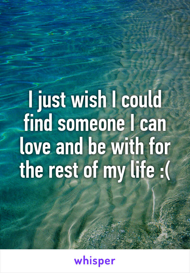 I just wish I could find someone I can love and be with for the rest of my life :(