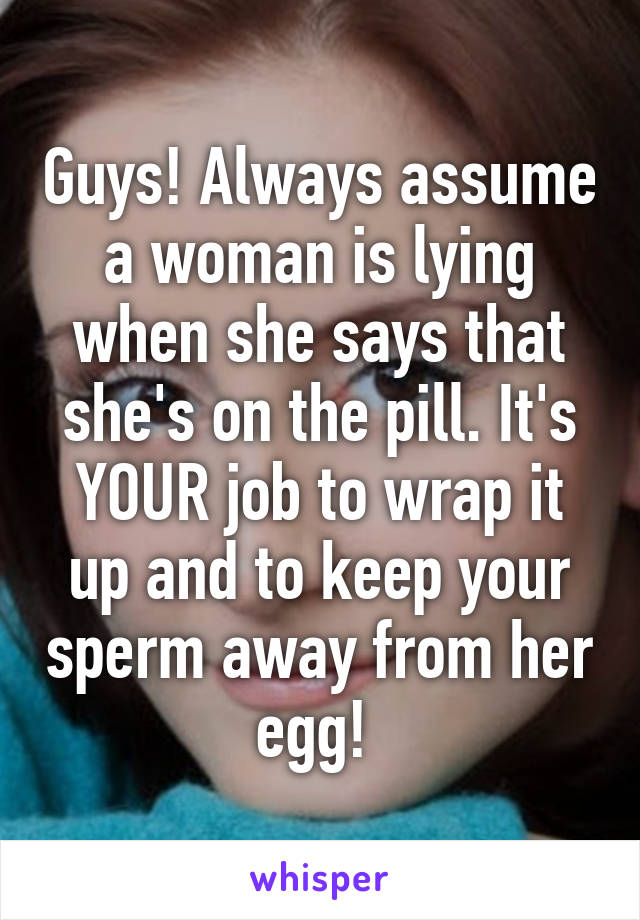 Guys! Always assume a woman is lying when she says that she's on the pill. It's YOUR job to wrap it up and to keep your sperm away from her egg! 