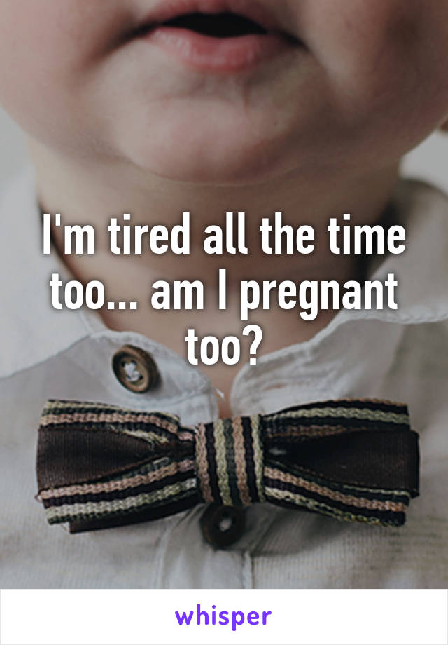 I'm tired all the time too... am I pregnant too?
