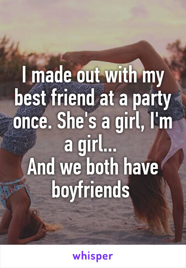 I made out with my best friend at a party once. She's a girl, I'm a girl... 
And we both have boyfriends 