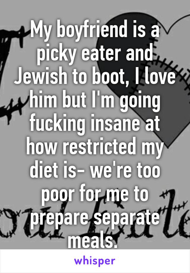 My boyfriend is a picky eater and Jewish to boot, I love him but I'm going fucking insane at how restricted my diet is- we're too poor for me to prepare separate meals. 