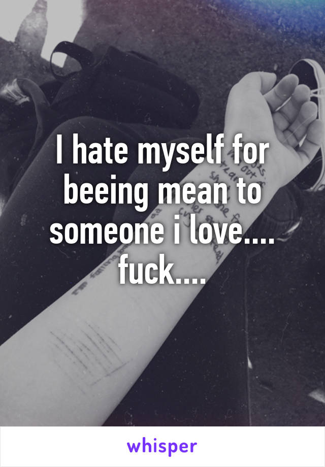 I hate myself for beeing mean to someone i love.... fuck....
