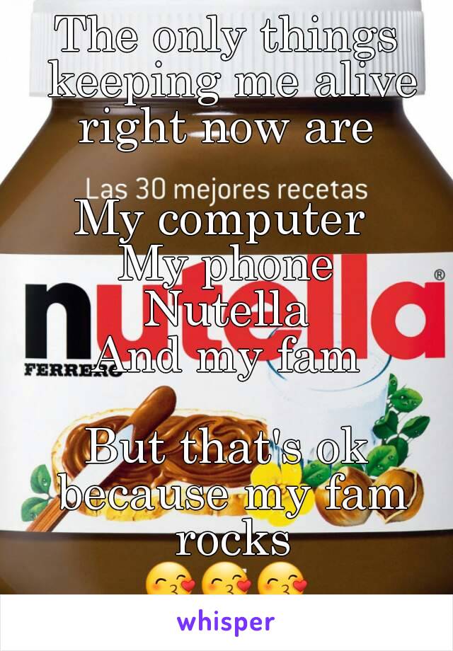 The only things keeping me alive right now are 

My computer 
My phone
Nutella
And my fam

But that's ok because my fam rocks
😙😙😙