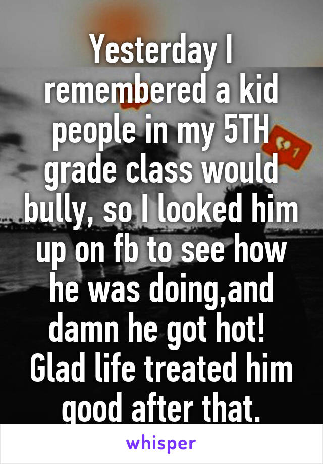 Yesterday I remembered a kid people in my 5TH grade class would bully, so I looked him up on fb to see how he was doing,and damn he got hot!  Glad life treated him good after that.