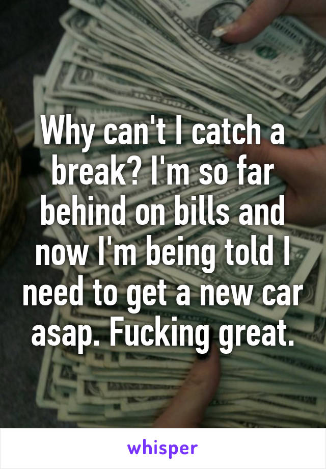 Why can't I catch a break? I'm so far behind on bills and now I'm being told I need to get a new car asap. Fucking great.