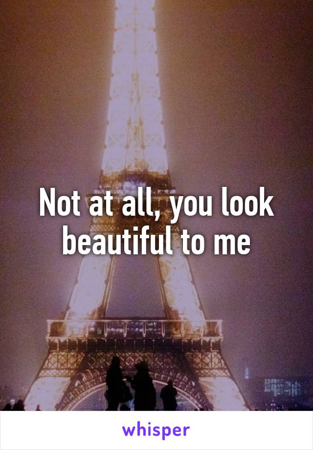 Not at all, you look beautiful to me