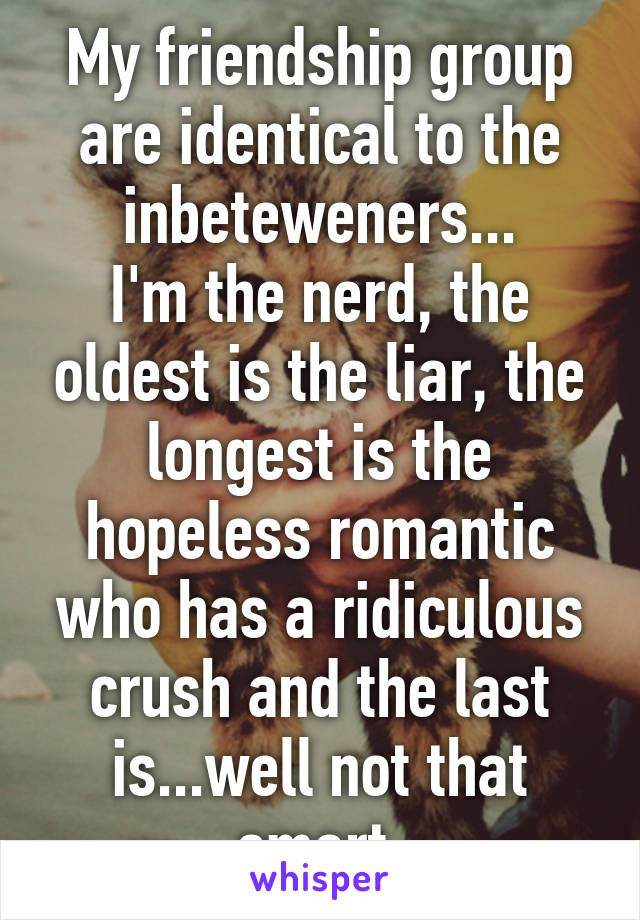 My friendship group are identical to the inbeteweners...
I'm the nerd, the oldest is the liar, the longest is the hopeless romantic who has a ridiculous crush and the last is...well not that smart.