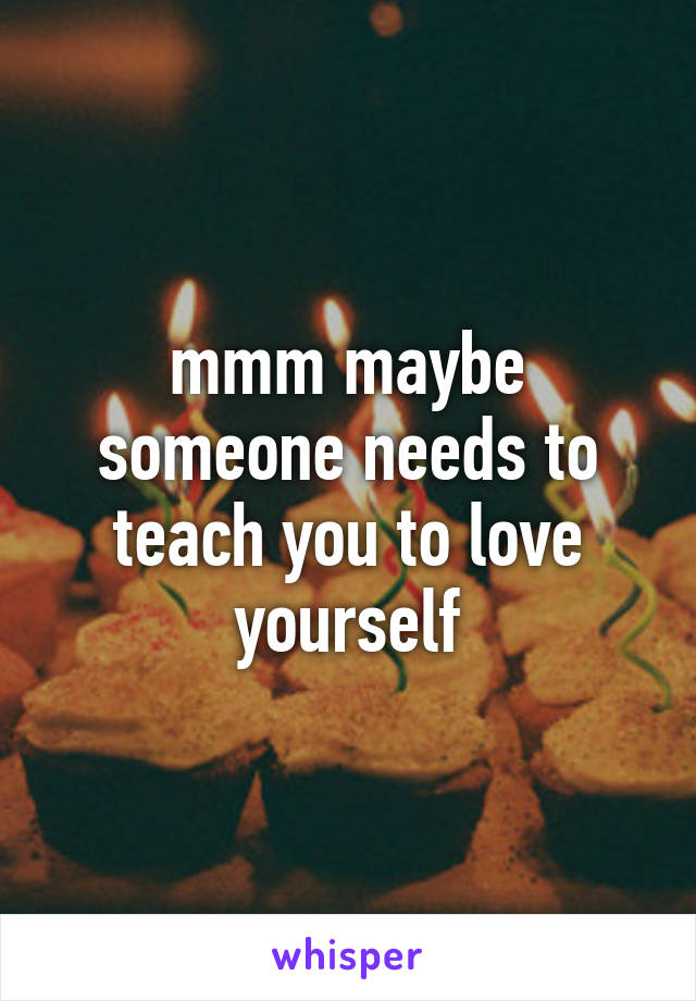 mmm maybe someone needs to teach you to love yourself