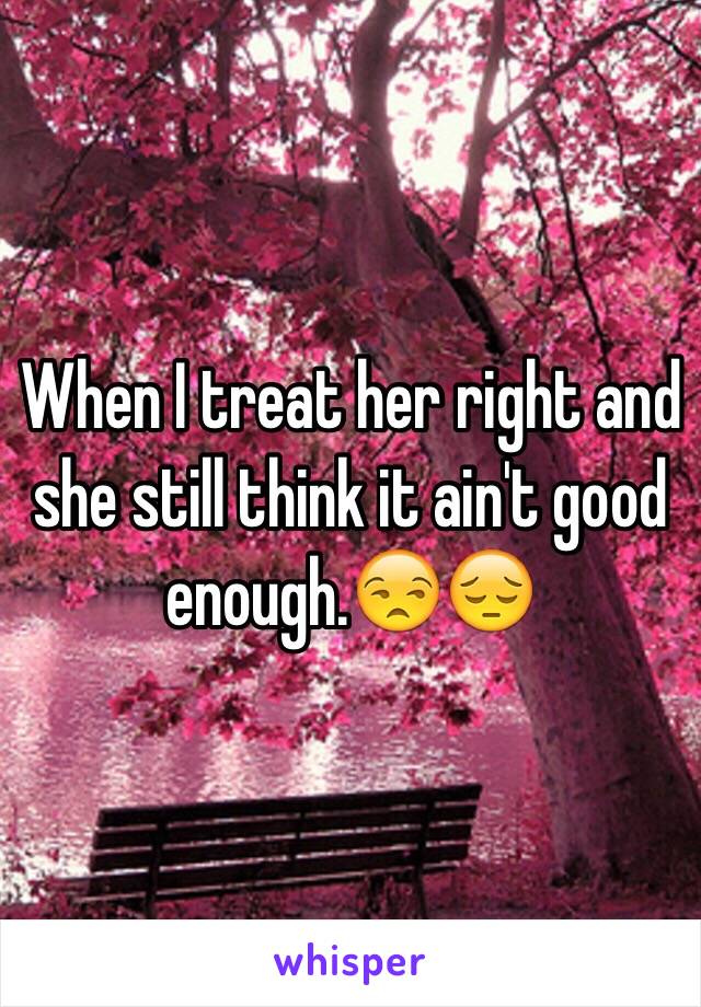 When I treat her right and she still think it ain't good enough.😒😔 