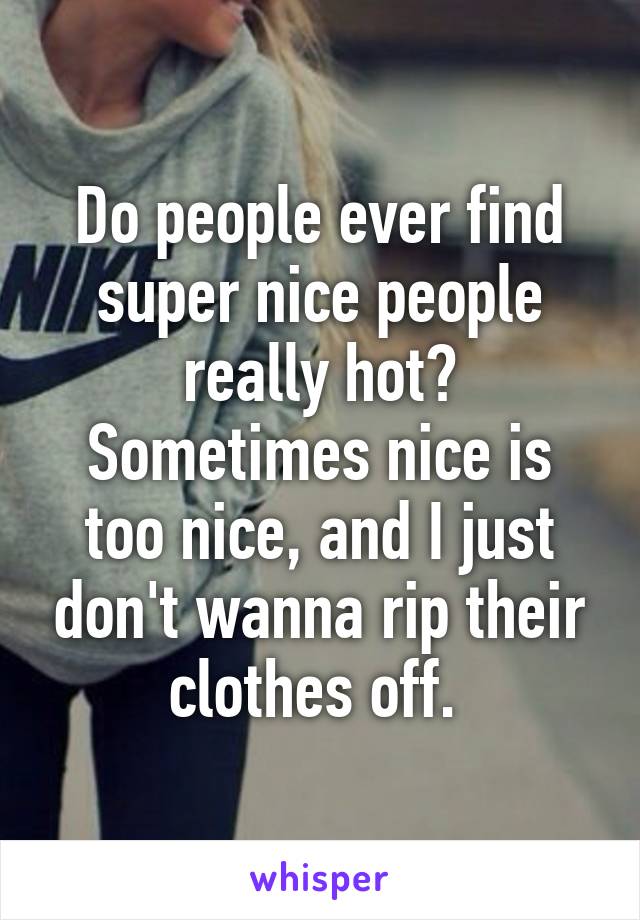 Do people ever find super nice people really hot? Sometimes nice is too nice, and I just don't wanna rip their clothes off. 