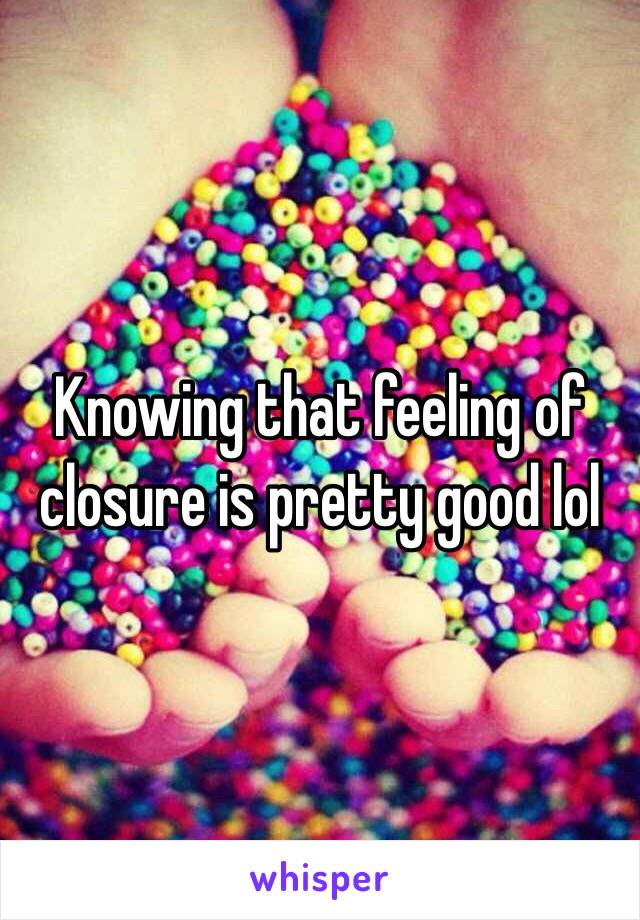 Knowing that feeling of closure is pretty good lol