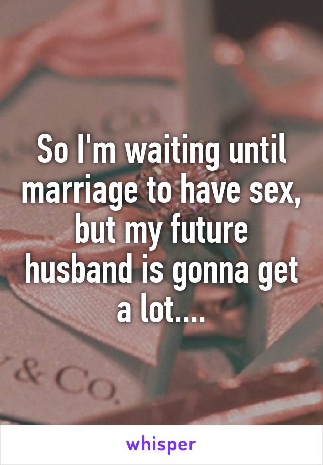 So I'm waiting until marriage to have sex, but my future husband is gonna get a lot....