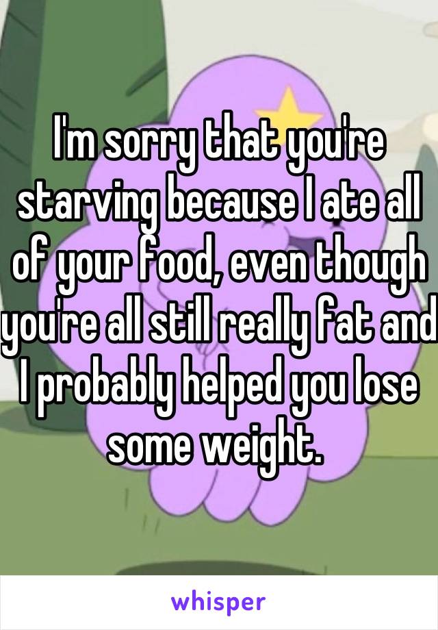 I'm sorry that you're starving because I ate all of your food, even though you're all still really fat and I probably helped you lose some weight. 