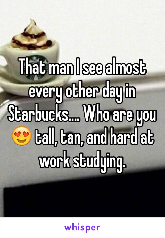 That man I see almost every other day in Starbucks.... Who are you 😍 tall, tan, and hard at work studying. 