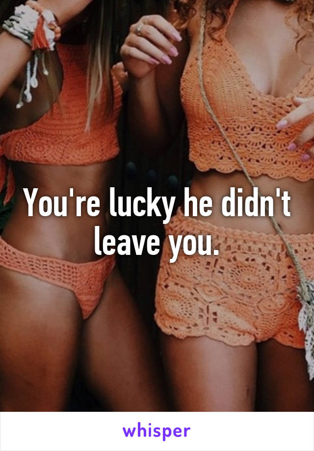 You're lucky he didn't leave you.