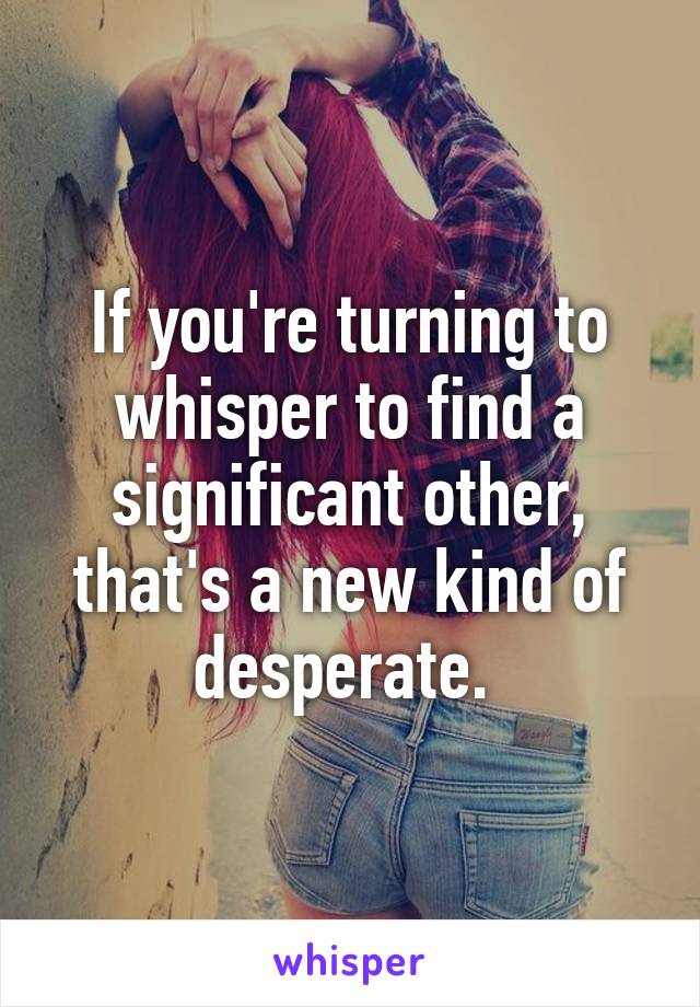 If you're turning to whisper to find a significant other, that's a new kind of desperate. 