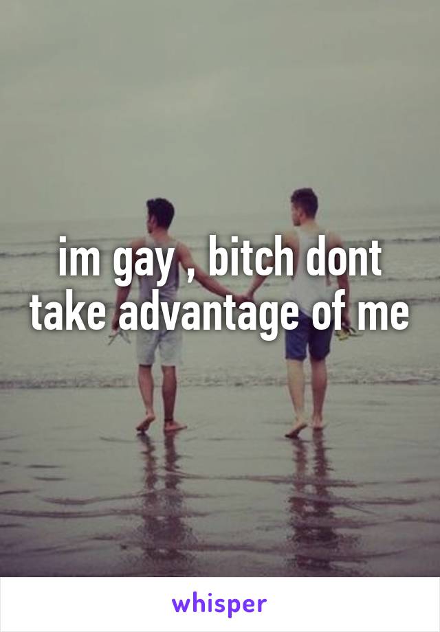 im gay , bitch dont take advantage of me 