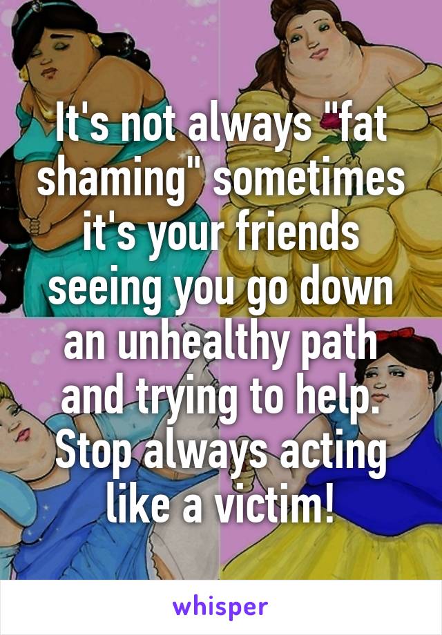 It's not always "fat shaming" sometimes it's your friends seeing you go down an unhealthy path and trying to help.
Stop always acting like a victim!