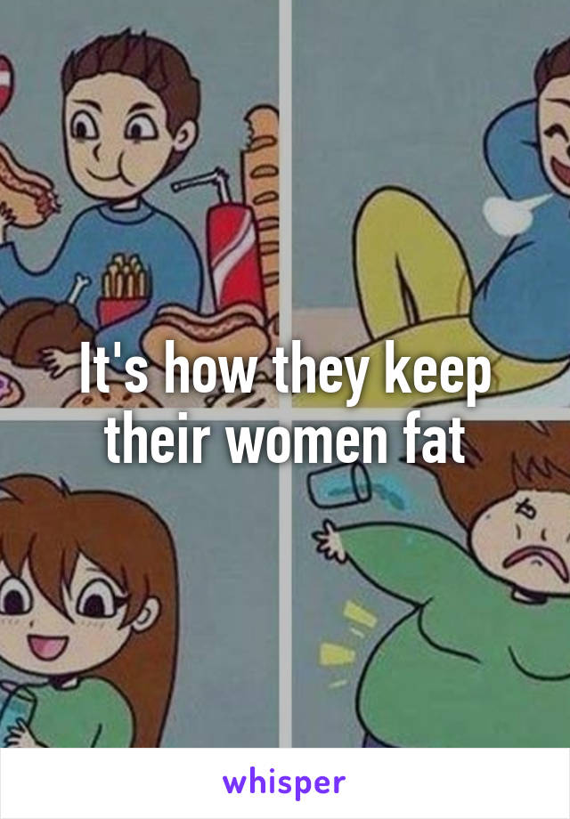 It's how they keep their women fat