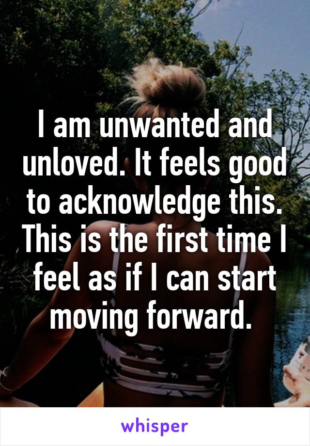 I am unwanted and unloved. It feels good to acknowledge this. This is the first time I feel as if I can start moving forward. 