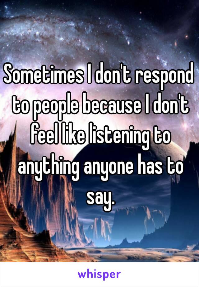 Sometimes I don't respond to people because I don't feel like listening to anything anyone has to say.