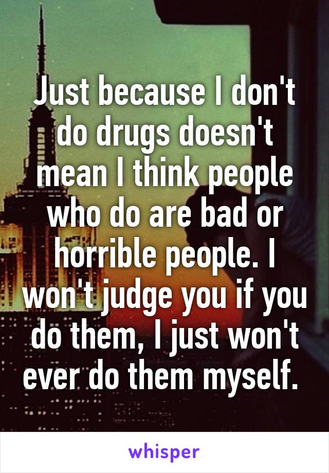 Just because I don't do drugs doesn't mean I think people who do are bad or horrible people. I won't judge you if you do them, I just won't ever do them myself. 