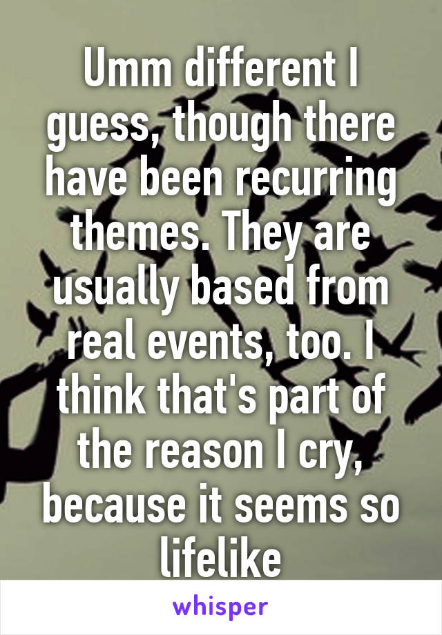 Umm different I guess, though there have been recurring themes. They are usually based from real events, too. I think that's part of the reason I cry, because it seems so lifelike