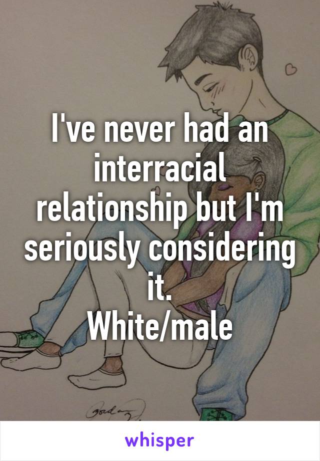 I've never had an interracial relationship but I'm seriously considering it.
White/male