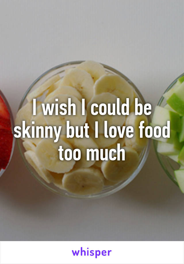 I wish I could be skinny but I love food too much