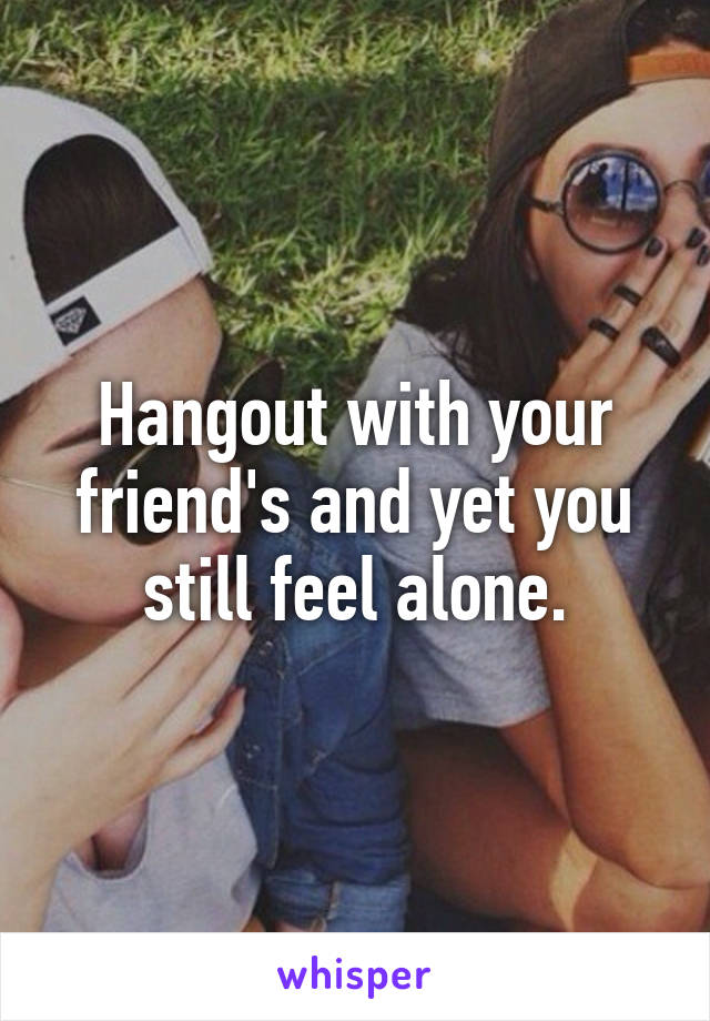 Hangout with your friend's and yet you still feel alone.