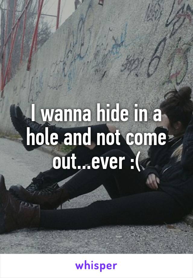 I wanna hide in a hole and not come out...ever :(