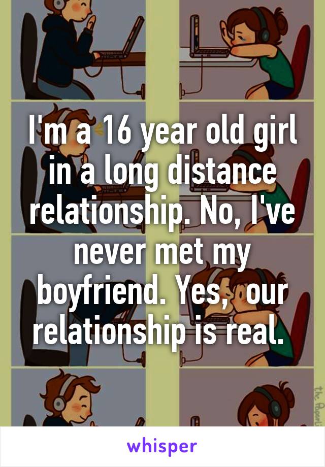 I'm a 16 year old girl in a long distance relationship. No, I've never met my boyfriend. Yes,  our relationship is real. 