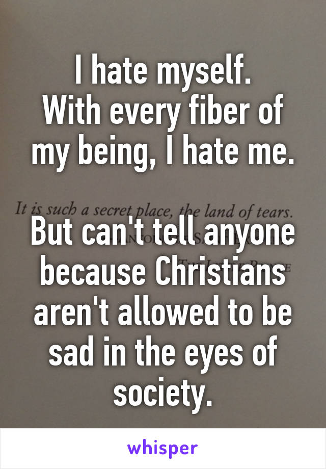 I hate myself.
With every fiber of my being, I hate me.

But can't tell anyone because Christians aren't allowed to be sad in the eyes of society.