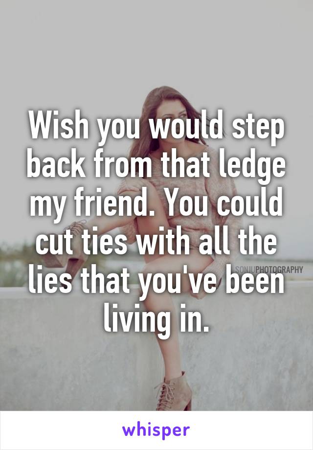 Wish you would step back from that ledge my friend. You could cut ties with all the lies that you've been living in.