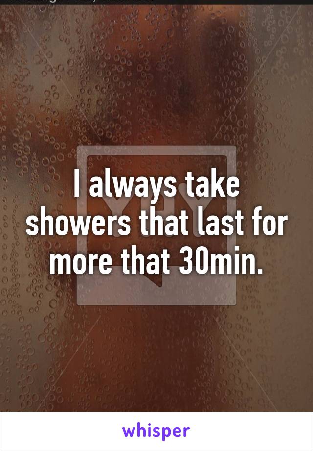 I always take showers that last for more that 30min.