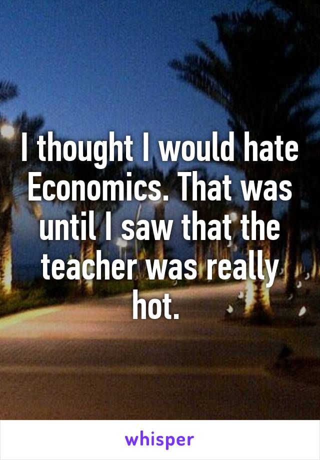 I thought I would hate Economics. That was until I saw that the teacher was really hot. 